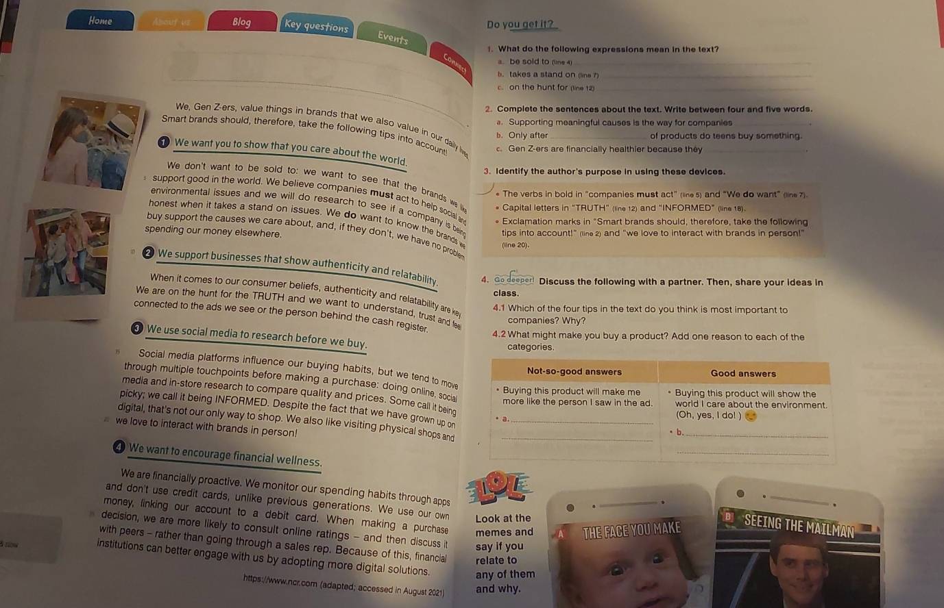 Home About us Blog Key questions Do you get it?
_
Events
1. What do the following expressions mean in the text?
a.be sold to (line 4_
Connec
b. takes a stand on (line 7)_
c. on the hunt for (line 12)_
2. Complete the sentences about the text. Write between four and five words.
a. Supporting meaningful causes is the way for companies
We, Gen Z-ers, value things in brands that we also value in our daily lve
Smart brands should, therefore, take the following tips into account c. Gen Z-ers are financially healthier because they_
b. Only after of products do teens buy something.
We want you to show that you care about the world.
3. Identify the author's purpose in using these devices.
We don't want to be sold to: we want to see that the brands we lik * Capital letters in “TRUTH” (line 12) and “INFORMED” (line 18).
* The verbs in bold in "companies must act" (line 5) and “We do want” (line 7).
support good in the world. We believe companies must act to help social an * Exclamation marks in “Smart brands should, therefore, take the following
environmental issues and we will do research to see if a company is bein
honest when it takes a stand on issues. We do want to know the brands w (line 20).
spending our money elsewhere. tips into account!” (line 2) and “we love to interact with brands in person!”
buy support the causes we care about, and, if they don't, we have no problen
2 We support businesses that show authenticity and relatability. 4. Go deeper! Discuss the following with a partner. Then, share your ideas in
When it comes to our consumer beliefs, authenticity and relatability are ke
class.
We are on the hunt for the TRUTH and we want to understand, trust and fee
4.1 Which of the four tips in the text do you think is most important to
connected to the ads we see or the person behind the cash register.
companies? Why?
4.2 What might make you buy a product? Add one reason to each of the
③ We use social media to research before we buy.
categories.
Social media platforms influence our buying habits, but we tend to move
through multiple touchpoints before making a purchase: doing online, socia
media and in-store research to compare quality and prices. Some call it being
picky; we call it being INFORMED. Despite the fact that we have grown up on
digital, that's not our only way to shop. We also like visiting physical shops and
we love to interact with brands in person!
We want to encourage financial wellness.
DE
We are financially proactive. We monitor our spending habits through apps
.
_
and don't use credit cards, unlike previous generations. We use our own Look at the
.
money, linking our account to a debit card. When making a purchase memes and THE FACE YOU MAKE
SEEING THE MAILMAN
decision, we are more likely to consult online ratings - and then discuss it say if you
with peers - rather than going through a sales rep. Because of this, financial relate to
δ now
institutions can better engage with us by adopting more digital solutions. any of them
https://www.ncr.com (adapted; accessed in August 2021) and why.
