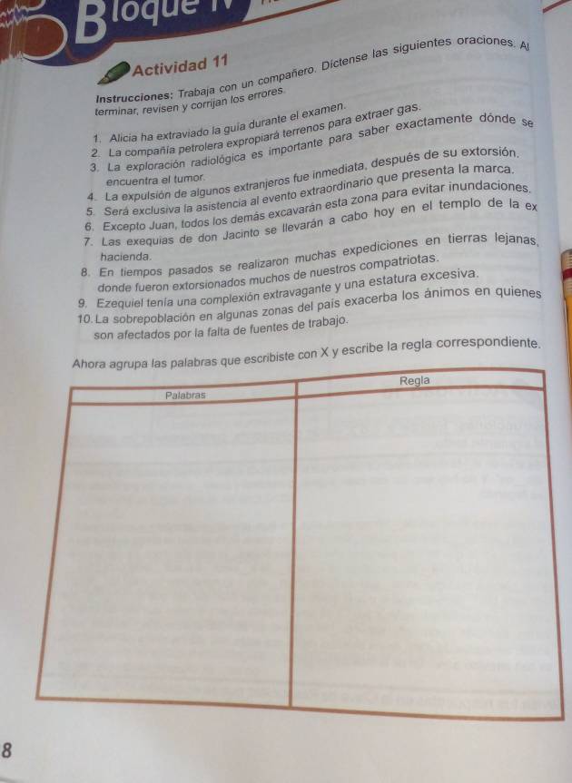 Bloquen 
Actividad 11 
Instrucciones: Trabaja con un compañero. Díctense las siguientes oraciones. A 
terminar, revisen y corrijan los errores 
1. Alicia ha extraviado la guia durante el examen. 
2. La compañía petrolera expropiará terrenos para extraer gas 
3. La exploración radiológica es importante para saber exactamente dónde se 
4. La expulsión de algunos extranjeros fue inmediata, después de su extorsión 
encuentra el tumor. 
5. Será exclusiva la asistencia al evento extraordinario que presenta la marca. 
6. Excepto Juan, todos los demás excavarán esta zona para evitar inundaciones. 
7. Las exequías de don Jacinto se llevarán a cabo hoy en el templo de la ex 
hacienda. 
8. En tiempos pasados se realizaron muchas expediciones en tierras lejanas. 
donde fueron extorsionados muchos de nuestros compatriotas. 
9. Ezequiel tenía una complexión extravagante y una estatura excesiva. 
10. La sobrepoblación en algunas zonas del país exacerba los ánimos en quienes 
son afectados por la falta de fuentes de trabajo.
X y escribe la regla correspondiente. 
8