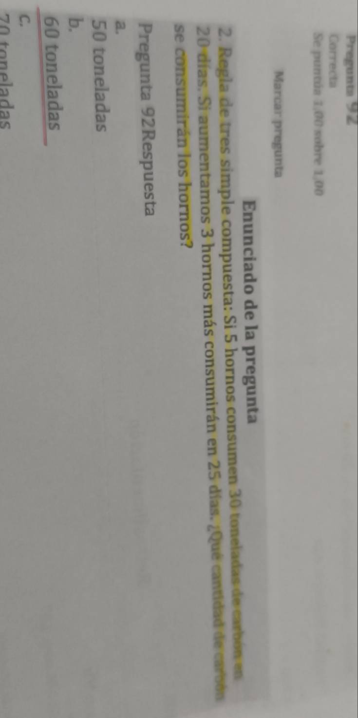 Pregunta 92
Correcta
Se puntúa 1,00 sobre 1,00
Marcar pregunta
Enunciado de la pregunta
2. Regla de tres simple compuesta: Si 5 hornos consumen 30 toneladas de carbón en
20 días. Si aumentamos 3 hornos más consumirán en 25 días. ¿Qué cantidad de carbón
se consumirán los hornos?
Pregunta 92Respuesta
a.
50 toneladas
b.
60 toneladas
C.
70 toneladas