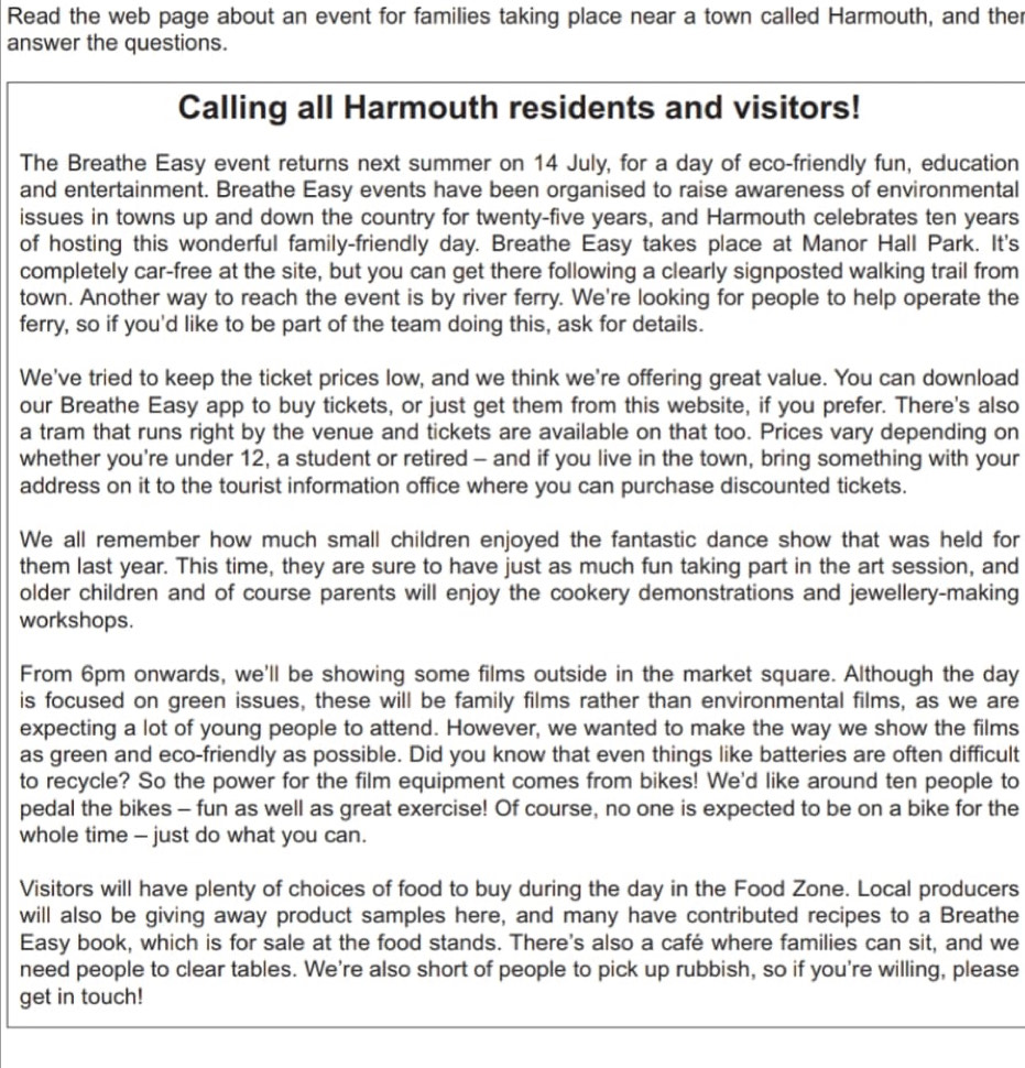 Read the web page about an event for families taking place near a town called Harmouth, and ther
answer the questions.
Calling all Harmouth residents and visitors!
The Breathe Easy event returns next summer on 14 July, for a day of eco-friendly fun, education
and entertainment. Breathe Easy events have been organised to raise awareness of environmental
issues in towns up and down the country for twenty-five years, and Harmouth celebrates ten years
of hosting this wonderful family-friendly day. Breathe Easy takes place at Manor Hall Park. It's
completely car-free at the site, but you can get there following a clearly signposted walking trail from
town. Another way to reach the event is by river ferry. We're looking for people to help operate the
ferry, so if you'd like to be part of the team doing this, ask for details.
We've tried to keep the ticket prices low, and we think we're offering great value. You can download
our Breathe Easy app to buy tickets, or just get them from this website, if you prefer. There's also
a tram that runs right by the venue and tickets are available on that too. Prices vary depending on
whether you're under 12, a student or retired - and if you live in the town, bring something with your
address on it to the tourist information office where you can purchase discounted tickets.
We all remember how much small children enjoyed the fantastic dance show that was held for
them last year. This time, they are sure to have just as much fun taking part in the art session, and
older children and of course parents will enjoy the cookery demonstrations and jewellery-making
workshops.
From 6pm onwards, we'll be showing some films outside in the market square. Although the day
is focused on green issues, these will be family films rather than environmental films, as we are
expecting a lot of young people to attend. However, we wanted to make the way we show the films
as green and eco-friendly as possible. Did you know that even things like batteries are often difficult
to recycle? So the power for the film equipment comes from bikes! We'd like around ten people to
pedal the bikes - fun as well as great exercise! Of course, no one is expected to be on a bike for the
whole time - just do what you can.
Visitors will have plenty of choices of food to buy during the day in the Food Zone. Local producers
will also be giving away product samples here, and many have contributed recipes to a Breathe
Easy book, which is for sale at the food stands. There's also a café where families can sit, and we
need people to clear tables. We're also short of people to pick up rubbish, so if you're willing, please
get in touch!