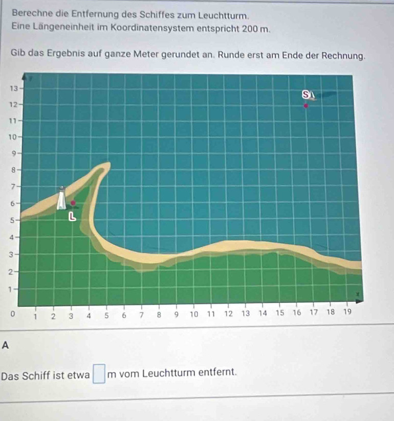 Berechne die Entfernung des Schiffes zum Leuchtturm. 
Eine Längeneinheit im Koordinatensystem entspricht 200 m. 
Gib das Ergebnis auf ganze Meter gerundet an. Runde erst am Ende der Rechnung.
1
1
1
1
9
8
7
6
5
4
3
2
1
0
A 
Das Schiff ist etwa □ m vom Leuchtturm entfernt.