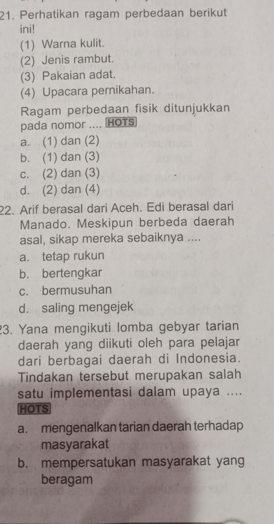 Perhatikan ragam perbedaan berikut
ini!
(1) Warna kulit.
(2) Jenis rambut.
(3) Pakaian adat.
(4) Upacara pernikahan.
Ragam perbedaan fisik ditunjukkan
pada nomor .... HOTS
a. (1) dan (2)
b. (1) dan (3)
c. (2) dan (3)
d. (2) dan (4)
22. Arif berasal dari Aceh. Edi berasal dari
Manado. Meskipun berbeda daerah
asal, sikap mereka sebaiknya ....
a. tetap rukun
b. bertengkar
c. bermusuhan
d. saling mengejek
23. Yana mengikuti lomba gebyar tarian
daerah yang diikuti oleh para pelajar
dari berbagai daerah di Indonesia.
Tindakan tersebut merupakan salah
satu implementasi dalam upaya ....
HOTS
a. mengenalkan tarian daerah terhadap
masyarakat
b. mempersatukan masyarakat yang
beragam