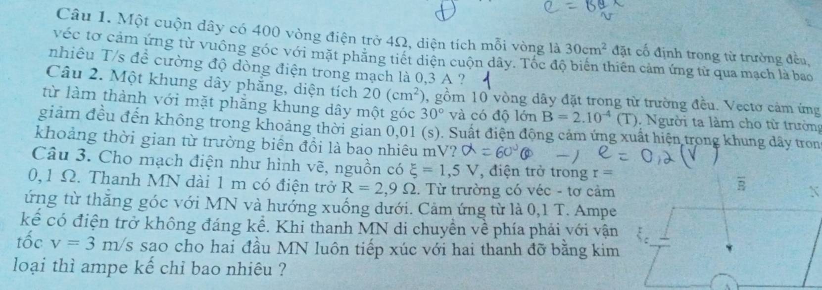 Một cuộn dây có 400 vòng điện trở 4Ω, diện tích mỗi vòng là 30cm^2 đặt cổ định trong từ trường đều,
véc tơ cảm ứng từ vuông góc với mặt phẳng tiết diện cuộn dây. Tốc độ biến thiên cảm ứng từ qua mạch là bao
nhiêu T/s để cường độ dòng điện trong mạch là 0,3 A ?
Câu 2. Một khung dây phẳng, diện tích 20(cm^2) , gồm 10 vòng dây đặt trong từ trường đều. Vectơ cảm ứng
từ làm thành với mặt phăng khung dây một góc 30° và có độ lớn B=2.10^(-4)(T).  Người ta làm cho từ trường
giảm đều đến không trong khoảng thời gian 0,01 (s). Suất điện động cảm ứng xuất hiện trong khung dây tron
khoảng thời gian từ trường biển đổi là bao nhiêu mV?
Câu 3. Cho mạch điện như hình vẽ, nguồn có xi =1,5V , điện trở trong r=
0,1 Ω. Thanh MN đài 1 m có điện trở R=2,9Omega. Từ trường có véc - tơ cảm
ứng từ thăng góc với MN và hướng xuống dưới. Cảm ứng từ là 0,1 T. Ampe
kể có điện trở không đáng kể. Khi thanh MN di chuyền về phía phải với vận
tốc v=3m/ Is sao cho hai đầu MN luôn tiếp xúc với hai thanh đỡ bằng kim
loại thì ampe kế chỉ bao nhiêu ?