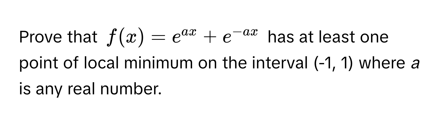 Prove that $f(x) = e^(ax) + e^(-ax)$ has at least one point of local minimum on the interval (-1, 1) where *a* is any real number.