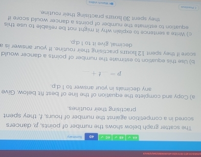 w1 1-41 152b0-ae5cd4d4dsbb/aetyt/ey4 
4A √ 48 4 C 4D Summary 
The scatter graph below shows the number of points, p, dancers 
scored in a competition against the number of hours, t, they spent 
practising their routines. 
a) Copy and complete the equation of the line of best fit below. Give 
any decimals in your answer to 1 d. p.
p=_ t+_  _ 
b) Use this equation to estimate the number of points a dancer would 
score if they spent 12 hours practising their routine. If your answer is a 
decimal, give it to 1 d. p. 
c) Write a sentence to explain why it might not be reliable to use this 
equation to estimate the number of points a dancer would score if 
they spent 30 hours practising their routine. 
くPraviout * Watch video