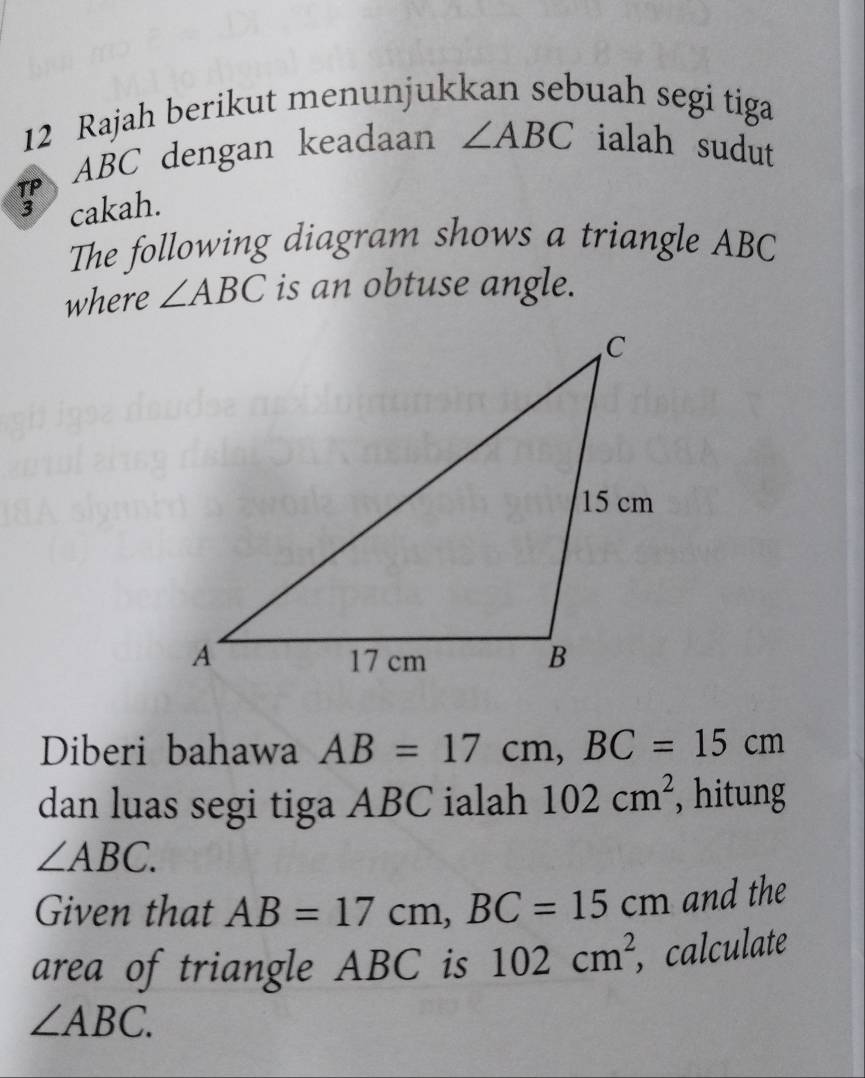 Rajah berikut menunjukkan sebuah segi tiga
ABC dengan keadaan ∠ ABC ialah sudut 
cakah. 
The following diagram shows a triangle ABC
where ∠ ABC is an obtuse angle. 
Diberi bahawa AB=17cm, BC=15cm
dan luas segi tiga ABC ialah 102cm^2 , hitung
∠ ABC. 
Given that AB=17cm, BC=15cm and the 
area of triangle ABC is 102cm^2 , calculate
∠ ABC.