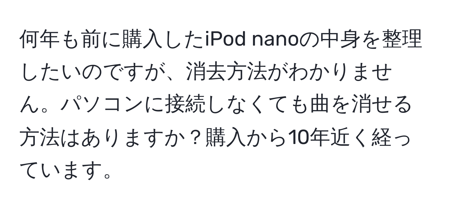 何年も前に購入したiPod nanoの中身を整理したいのですが、消去方法がわかりません。パソコンに接続しなくても曲を消せる方法はありますか？購入から10年近く経っています。