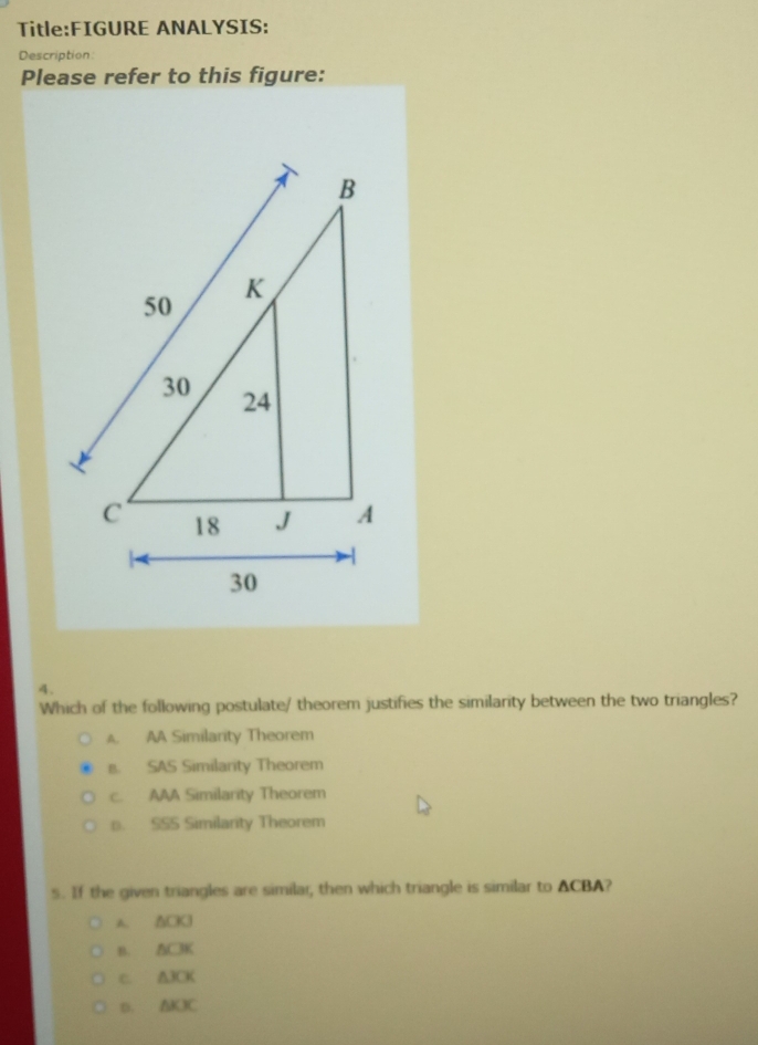 ANALYSIS:
Description:
Please refer to this figure:
4.
Which of the following postulate/ theorem justifies the similarity between the two triangles?
A. AA Similarity Theorem
s. SAS Similarity Theorem
c. AAA Similarity Theorem
p. SSS Similarity Theorem
s. If the given triangles are similar, then which triangle is similar to ACBA?
A. ΔCKJ
B. A(-1)
C. A1 CK
D. AKX