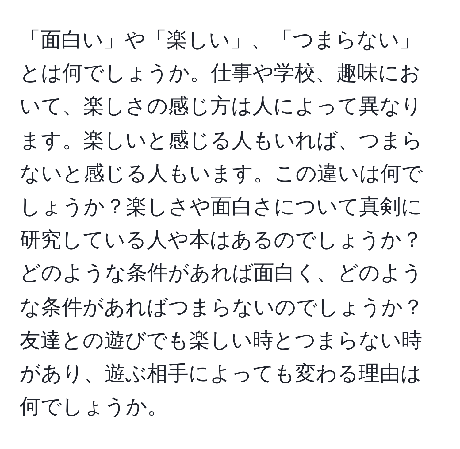 「面白い」や「楽しい」、「つまらない」とは何でしょうか。仕事や学校、趣味において、楽しさの感じ方は人によって異なります。楽しいと感じる人もいれば、つまらないと感じる人もいます。この違いは何でしょうか？楽しさや面白さについて真剣に研究している人や本はあるのでしょうか？どのような条件があれば面白く、どのような条件があればつまらないのでしょうか？友達との遊びでも楽しい時とつまらない時があり、遊ぶ相手によっても変わる理由は何でしょうか。