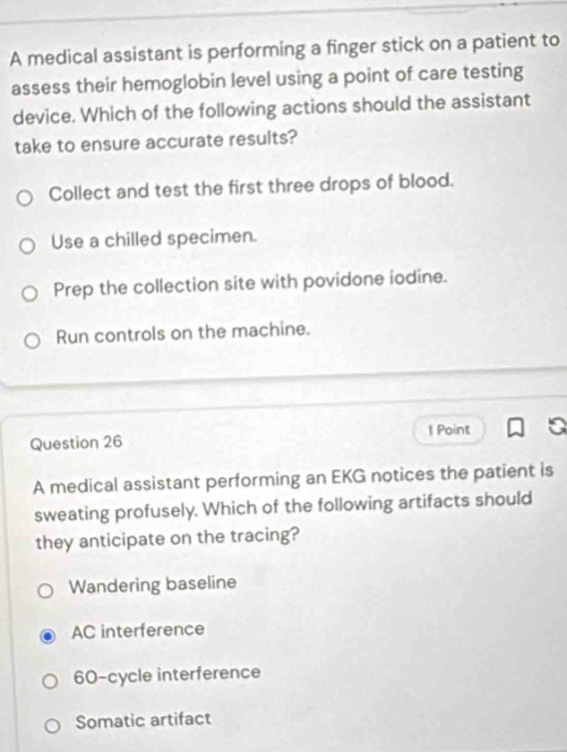 A medical assistant is performing a finger stick on a patient to
assess their hemoglobin level using a point of care testing
device. Which of the following actions should the assistant
take to ensure accurate results?
Collect and test the first three drops of blood.
Use a chilled specimen.
Prep the collection site with povidone iodine.
Run controls on the machine.
1 Point
Question 26
A medical assistant performing an EKG notices the patient is
sweating profusely. Which of the following artifacts should
they anticipate on the tracing?
Wandering baseline
AC interference
60 -cycle interference
Somatic artifact