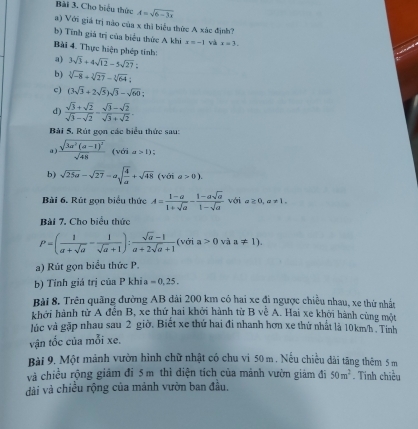 Cho biểu thức A=sqrt(6-3x)
a) Với giá trị nào của x thì biểu thức A xác định?
b) Tính giá trị của biểu thức A khi x=-1 và x=3.
Bài 4. Thực hiện phép tính: 3sqrt(3)+4sqrt(12)-5sqrt(27):
a)
b) sqrt[3](-8)+sqrt[3](27)-sqrt[3](64):
c) (3sqrt(3)+2sqrt(5))sqrt(3)-sqrt(60);
d)  (sqrt(3)+sqrt(2))/sqrt(3)-sqrt(2) - (sqrt(3)-sqrt(2))/sqrt(3)+sqrt(2) .
Bài 5. Rút gọn các biểu thức sau:
a ) frac sqrt(3a^2(a-1)^2)sqrt(48) (với a>1) :
b) sqrt(25a)-sqrt(27)=asqrt(frac 4)a+sqrt(48)(voia>0).
Bài 6. Rút gọn biểu thức A= (1-a)/1+sqrt(a) - (1-asqrt(a))/1-sqrt(a)  với a≥ 0,a!= 1.
Bài 7. Cho biểu thức
P=( 1/a+sqrt(a) - 1/sqrt(a)+1 ): (sqrt(a)-1)/a+2sqrt(a)+1  (với a>0 và a!= 1).
a) Rút gọn biểu thức P.
b) Tính giá trị của P khia = 0, 25.
Bài 8. Trên quãng đường AB đài 200 km có hai xe đi ngược chiều nhau, xe thứ nhất
khởi hành từ A đến B, xe thứ hai khởi hành từ B vệ A. Hai xe khởi hành cùng một
lúc và gặp nhau sau 2 giờ. Biết xe thứ hai đi nhanh hơn xe thứ nhất là 10km/h-Tinh
vận tốc của mỗi xe.
Bài 9. Một mảnh vườn hình chữ nhật có chu vi 50 m . Nếu chiều đài tăng thêm 5 m
và chiều rộng giảm đi 5m thì điện tích của mảnh vườn giám đi 50m^2. Tinh chiều
dài và chiều rộng của mảnh vườn ban đầu.