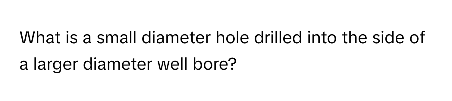 What is a small diameter hole drilled into the side of a larger diameter well bore?