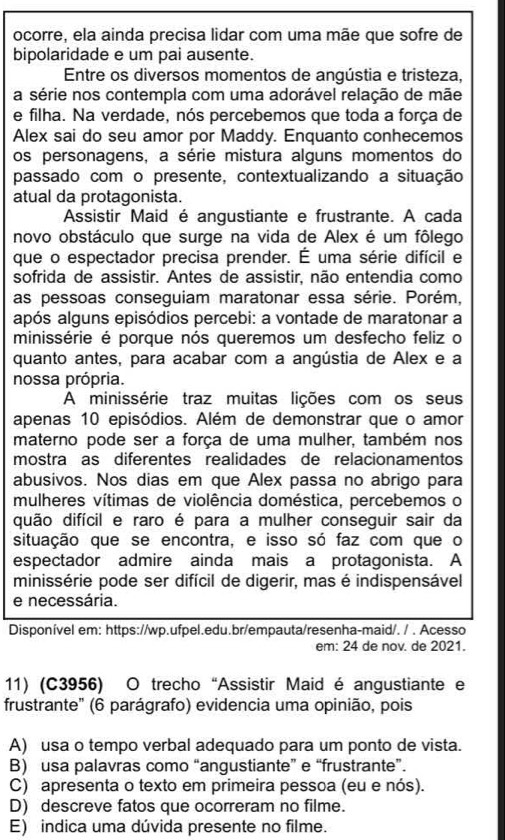 ocorre, ela ainda precisa lidar com uma mãe que sofre de
bipolaridade e um pai ausente.
Entre os diversos momentos de angústia e tristeza,
a série nos contempla com uma adorável relação de mãe
e filha. Na verdade, nós percebemos que toda a força de
Alex sai do seu amor por Maddy. Enquanto conhecemos
os personagens, a série mistura alguns momentos do
passado com o presente, contextualizando a situação
atual da protagonista.
Assistir Maid é angustiante e frustrante. A cada
novo obstáculo que surge na vida de Alex é um fôlego
que o espectador precisa prender. É uma série difícil e
sofrida de assistir. Antes de assistir, não entendia como
as pessoas conseguiam maratonar essa série. Porém,
após alguns episódios percebi: a vontade de maratonar a
minissérie é porque nós queremos um desfecho feliz o
quanto antes, para acabar com a angústia de Alex e a
nossa própria.
A minissérie traz muitas lições com os seus
apenas 10 episódios. Além de demonstrar que o amor
materno pode ser a força de uma mulher, também nos
mostra as diferentes realidades de relacionamentos
abusivos. Nos dias em que Alex passa no abrigo para
mulheres vítimas de violência doméstica, percebemos o
quão difícil e raro é para a mulher conseguir sair da
situação que se encontra, e isso só faz com que o
espectador admire ainda mais a protagonista. A
minissérie pode ser difícil de digerir, mas é indispensável
e necessária.
Disponível em: https://wp.ufpel.edu.br/empauta/resenha-maid/. / . Acesso
em: 24 de nov. de 2021.
11) (C3956) O trecho “Assistir Maid é angustiante e
frustrante' (6 parágrafo) evidencia uma opinião, pois
A) usa o tempo verbal adequado para um ponto de vista.
B) usa palavras como “angustiante” e “frustrante”.
C) apresenta o texto em primeira pessoa (eu e nós).
D) descreve fatos que ocorreram no filme.
E) indica uma dúvida presente no filme.