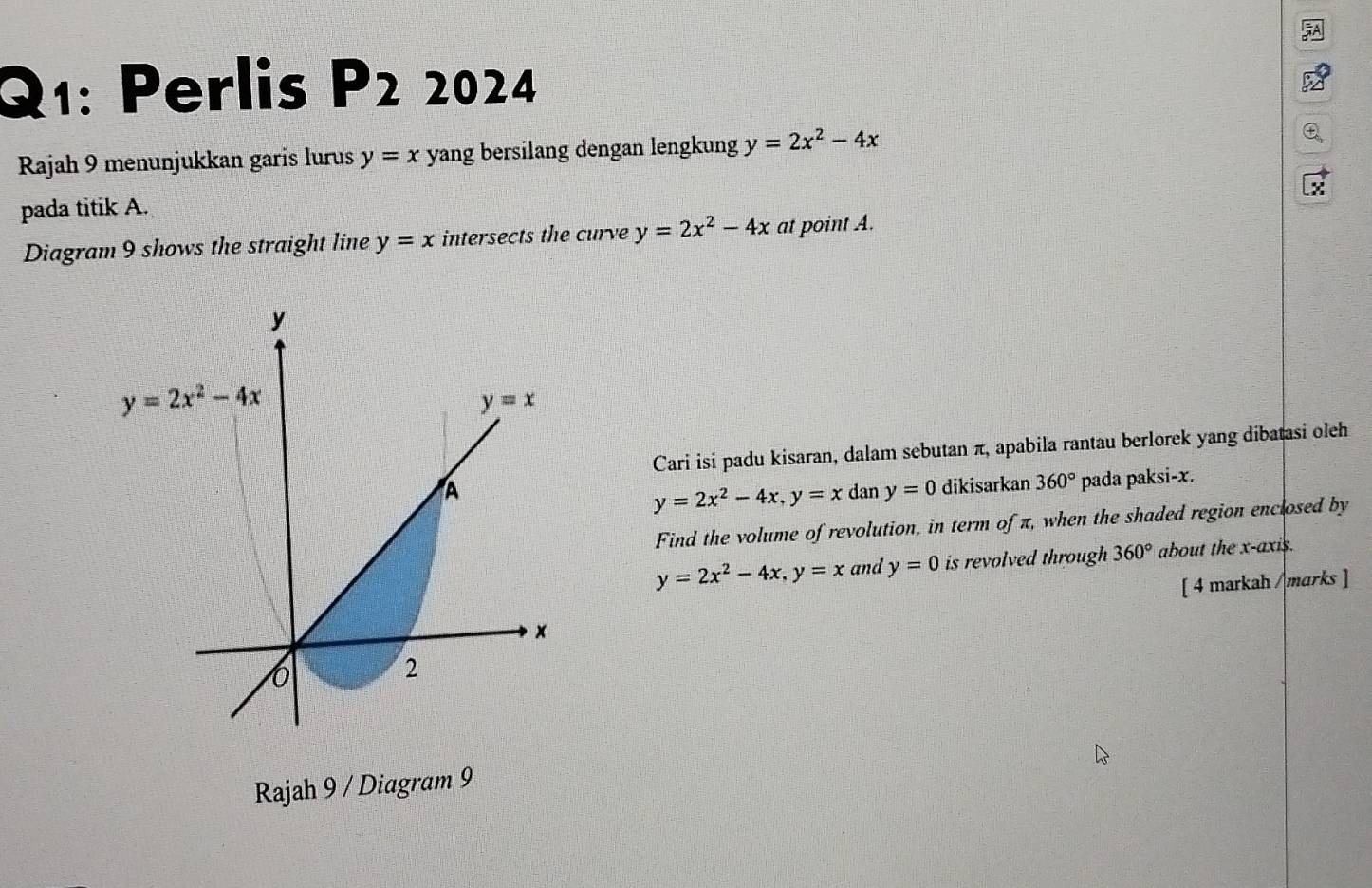 Perlis P2 2024
Rajah 9 menunjukkan garis lurus y=x yang bersilang dengan lengkung y=2x^2-4x
pada titik A.
Diagram 9 shows the straight line y=x intersects the curve y=2x^2-4x at point A.
Cari isi padu kisaran, dalam sebutan π, apabila rantau berlorek yang dibatasi oleh
dan y=0 dikisarkan 360° pada paksi-x.
y=2x^2-4x,y=x
Find the volume of revolution, in term of π, when the shaded region enclosed by
y=2x^2-4x,y=x and y=0 is revolved through 360° about the x-axis.
[ 4 markah /marks ]
Rajah 9 / Diagram 9