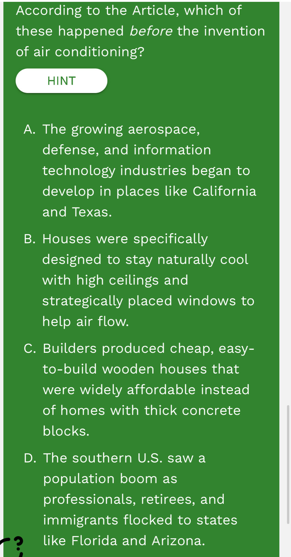 According to the Article, which of
these happened before the invention
of air conditioning?
HINT
A. The growing aerospace,
defense, and information
technology industries began to
develop in places like California
and Texas.
B. Houses were specifically
designed to stay naturally cool
with high ceilings and
strategically placed windows to
help air flow.
C. Builders produced cheap, easy-
to-build wooden houses that
were widely affordable instead
of homes with thick concrete
blocks.
D. The southern U.S. saw a
population boom as
professionals, retirees, and
immigrants flocked to states
? like Florida and Arizona.