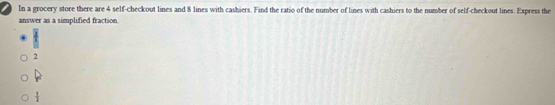 In a grocery store there are 4 self-checkout lines and 8 lines with cashiers. Find the ratio of the number of lines with cashiers to the number of self-checkout lines. Express the
answer as a simplified fraction.
2
 1/2 