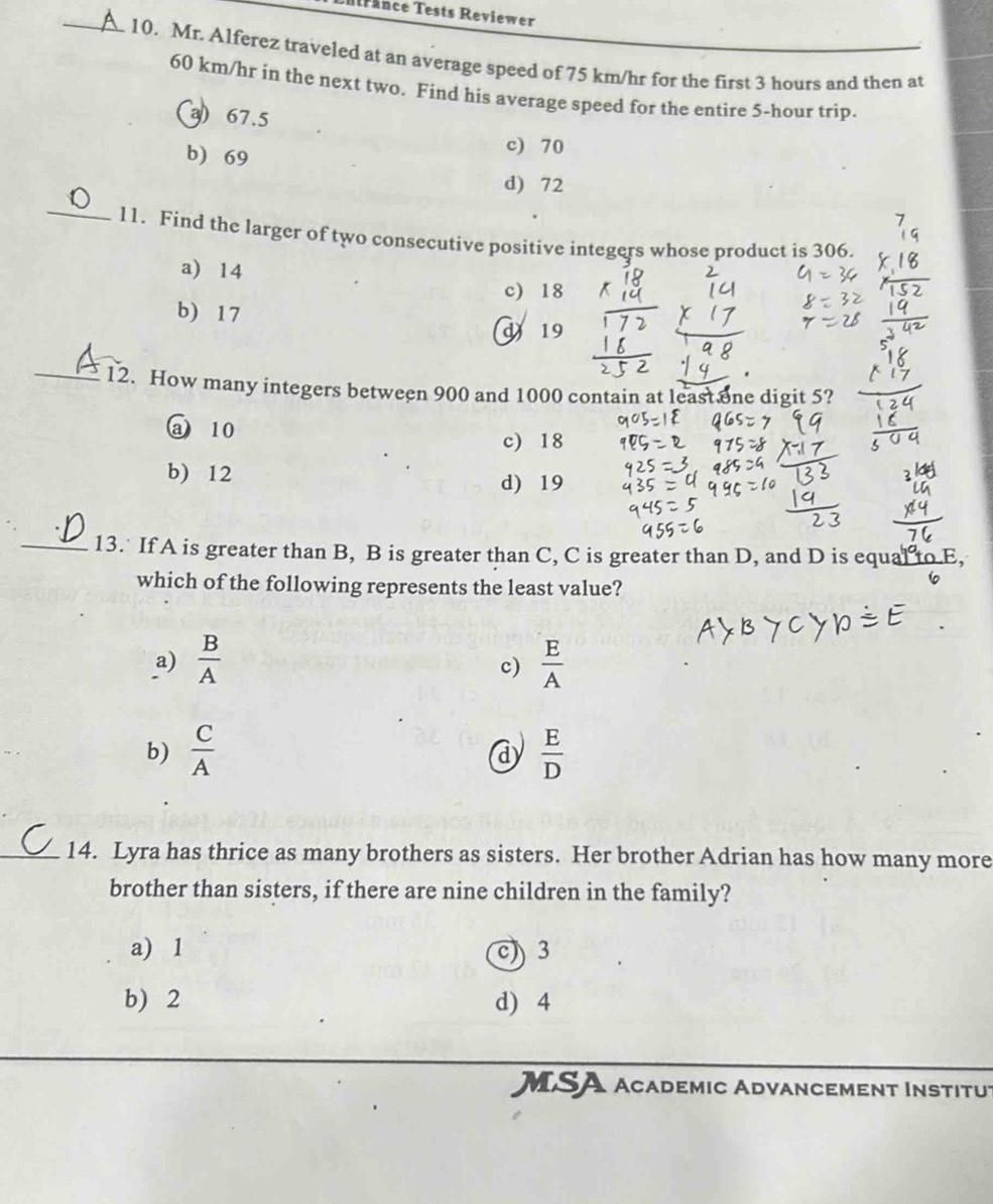 Mrance Tests Reviewer
_10, Mr. Alferez traveled at an average speed of 75 km/hr for the first 3 hours and then at
60 km/hr in the next two. Find his average speed for the entire 5-hour trip.
a) 67.5
b) 69
c) 70
d) 72
_11. Find the larger of two consecutive positive integers whose product is 306.
a) 14
c) 18
b) 17
d 19
_12. How many integers between 900 and 1000 contain at least one digit 5?
a 10
c) 18
b) 12
d) 19
_13. If A is greater than B, B is greater than C, C is greater than D, and D is equal to 
which of the following represents the least value?
a)  B/A   E/A 
c)
b)  C/A   E/D 
d
_14. Lyra has thrice as many brothers as sisters. Her brother Adrian has how many more
brother than sisters, if there are nine children in the family?
a) 1 3
b) 2 d) 4
MSA Academic Advancement Institut