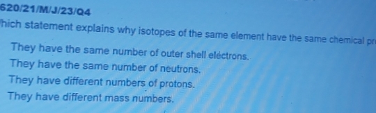 620/21/M/J/23/Q4
hich statement explains why isotopes of the same element have the same chemical pr
They have the same number of outer shell electrons.
They have the same number of neutrons.
They have different numbers of protons.
They have different mass numbers.