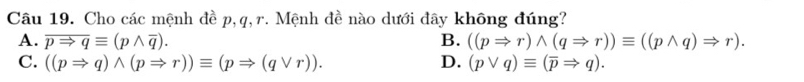 Cho các mệnh đề p, q, r. Mệnh đề nào dưới đây không đúng?
A. overline pRightarrow qequiv (pwedge overline q). B. ((pRightarrow r)wedge (qRightarrow r))equiv ((pwedge q)Rightarrow r).
C. ((pRightarrow q)wedge (pRightarrow r))equiv (pRightarrow (qvee r)). D. (pvee q)equiv (overline pRightarrow q).