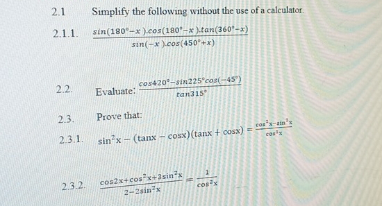 2.1 Simplify the following without the use of a calculator. 
2.1.1.  (sin (180°-x).cos (180°-x).tan (360°-x))/sin (-x).cos (450°+x) 
2.2. Evaluate:  (cos 420°-sin 225°cos (-45°))/tan 315° 
2.3. Prove that: 
2.3.1. sin^2x-(tan x-cos x)(tan x+cos x)= (cos^2x-sin^2x)/cos^2x 
2.3.2.  (cos 2x+cos^2x+3sin^2x)/2-2sin^2x = 1/cos^2x 