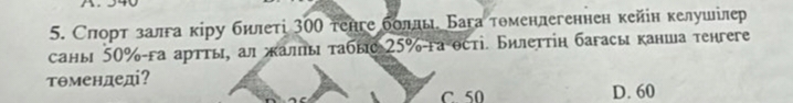 Слорт залга κіру билеті 300 тенге боллы. Бага томенлегеннен кейін келушілер
саны 50% га артты, ал жалы τабыс 25% -га ості. Билеттіη багасы канша тенгеге
тθмендеді?
C. 50 D. 60