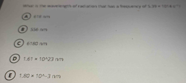 What is the wavelength of radiation that has a frequency of 5.39* 10145^(-1)
A 618 nm
B 556 nm
C 6180 nm
D 1.61* 10^(wedge)23nm
E 1.80* 10^(wedge)-3nm