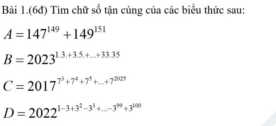 Bài 1.(6đ) Tìm chữ số tận cùng của các biểu thức sau:
A=147^(149)+149^(151)
B=2023^(1.3.+3.5.+...+33.35)
C=2017^(7^3)+7^4+7^5+...+7^(2025)
D=2022^(1-3+3^2)-3^3+...-3^(99)+3^(100)