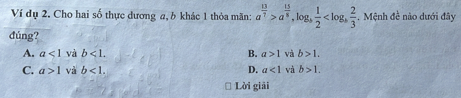 Ví dụ 2. Cho hai số thực dương a, b khác 1 thỏa mãn: a^(frac 13)7>a^(frac 15)8, log _b 1/2  . Mệnh đề nào dưới đây
đúng?
A. a<1</tex> và b<1</tex>. B. a>1 và b>1.
C. a>1 và b<1</tex>. D. a<1</tex> và b>1. 
Lời giải