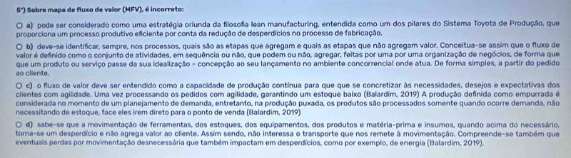 5°) O Sobre mapa de fluxo de valor (MFV), é incorreto:
a) pode ser considerado como uma estratégia oriunda da filosofia lean manufacturing, entendida como um dos pilares do Sistema Toyota de Produção, que
proporciona um processo produtivo eficiente por conta da redução de desperdícios no processo de fabricação.
O b) deve-se identificar, sempre, nos processos, quais são as etapas que agregam e quais as etapas que não agregam valor. Conceitua-se assim que o fluxo de
valor é definido como o conjunto de atividades, em sequência ou não, que podem ou não, agregar, feitas por uma por uma organização de negócios, de forma que
que um produto ou serviço passe da sua idealização - concepção ao seu lançamento no ambiente concorrencial onde atua. De forma simples, a partir do pedido
ao cliente.
. c) o fluxo de valor deve ser entendido como a capacidade de produção contínua para que que se concretizar às necessidades, desejos e expectativas dos
clientes com agilidade. Uma vez processando os pedidos com agilidade, garantindo um estoque baixo (Balardim, 2019) A produção definida como empurrada é
considerada no momento de um planejamento de demanda, entretanto, na produção puxada, os produtos são processados somente quando ocorre demanda, não
necessitando de estoque, face eles irem direto para o ponto de venda (Balardim, 2019)
O d) sabe-se que a movimentação de ferramentas, dos estoques, dos equipamentos, dos produtos e matéria-prima e insumos, quando acima do necessário,
torna-se um desperdício e não agrega valor ao cliente. Assim sendo, não interessa o transporte que nos remete à movimentação. Compreende-se também que
eventuais perdas por movimentação desnecessária que também impactam em desperdícios, como por exemplo, de energia (Balardim, 2019).