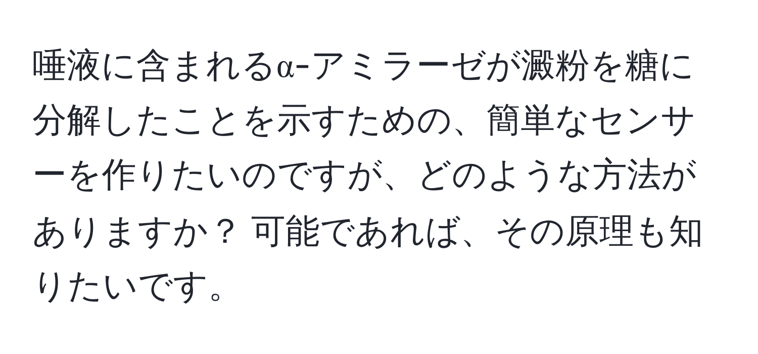 唾液に含まれるα-アミラーゼが澱粉を糖に分解したことを示すための、簡単なセンサーを作りたいのですが、どのような方法がありますか？ 可能であれば、その原理も知りたいです。