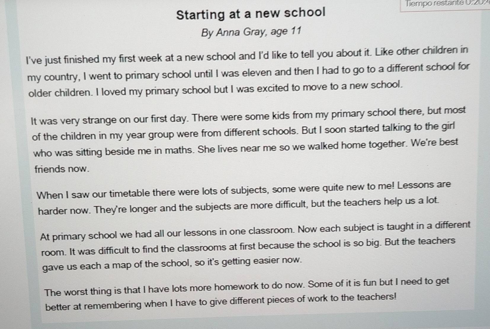 Tiempo restante 0:20: 
Starting at a new school 
By Anna Gray, age 11
I've just finished my first week at a new school and I'd like to tell you about it. Like other children in 
my country, I went to primary school until I was eleven and then I had to go to a different school for 
older children. I loved my primary school but I was excited to move to a new school. 
It was very strange on our first day. There were some kids from my primary school there, but most 
of the children in my year group were from different schools. But I soon started talking to the girl 
who was sitting beside me in maths. She lives near me so we walked home together. We're best 
friends now. 
When I saw our timetable there were lots of subjects, some were quite new to me! Lessons are 
harder now. They're longer and the subjects are more difficult, but the teachers help us a lot. 
At primary school we had all our lessons in one classroom. Now each subject is taught in a different 
room. It was difficult to find the classrooms at first because the school is so big. But the teachers 
gave us each a map of the school, so it's getting easier now. 
The worst thing is that I have lots more homework to do now. Some of it is fun but I need to get 
better at remembering when I have to give different pieces of work to the teachers!