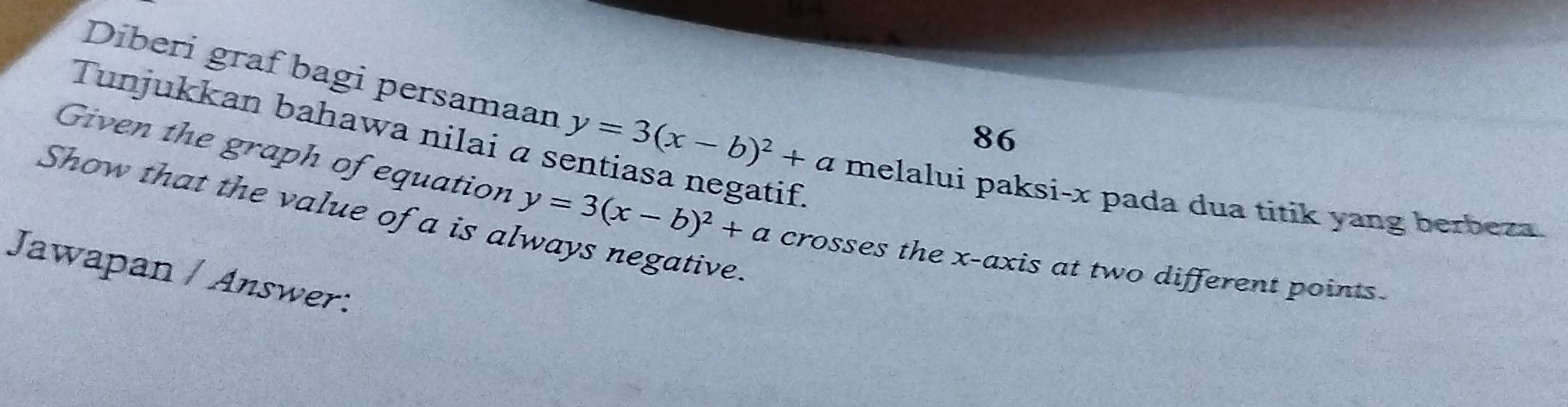 Tunjukkan bahawa nilai α s
86
Diberi graf bagi persamaan y=3(x-b)^2+a melalui paksi- x pada dua titik yang berbeza
Given the graph of equation
Show that the value of a is always negative. y=3(x-b)^2+a crosses the x-axis at two different points.
Jawapan / Answer: