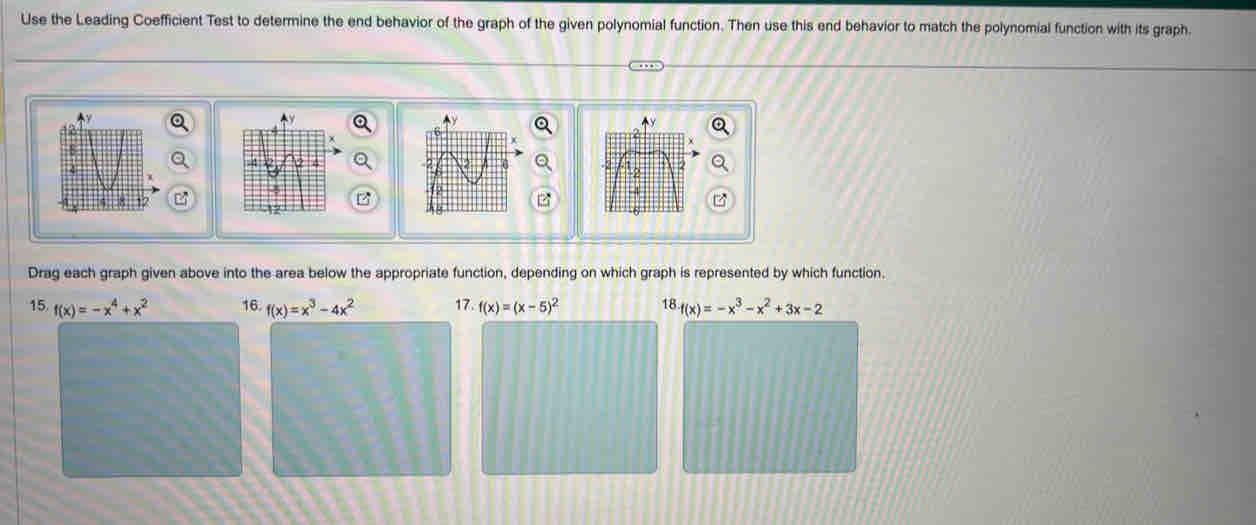 Use the Leading Coefficient Test to determine the end behavior of the graph of the given polynomial function. Then use this end behavior to match the polynomial function with its graph. 
B 
Drag each graph given above into the area below the appropriate function, depending on which graph is represented by which function. 
15 (x)=-x^4+x^2 16. f(x)=x^3-4x^2 17. f(x)=(x-5)^2 18 f(x)=-x^3-x^2+3x-2