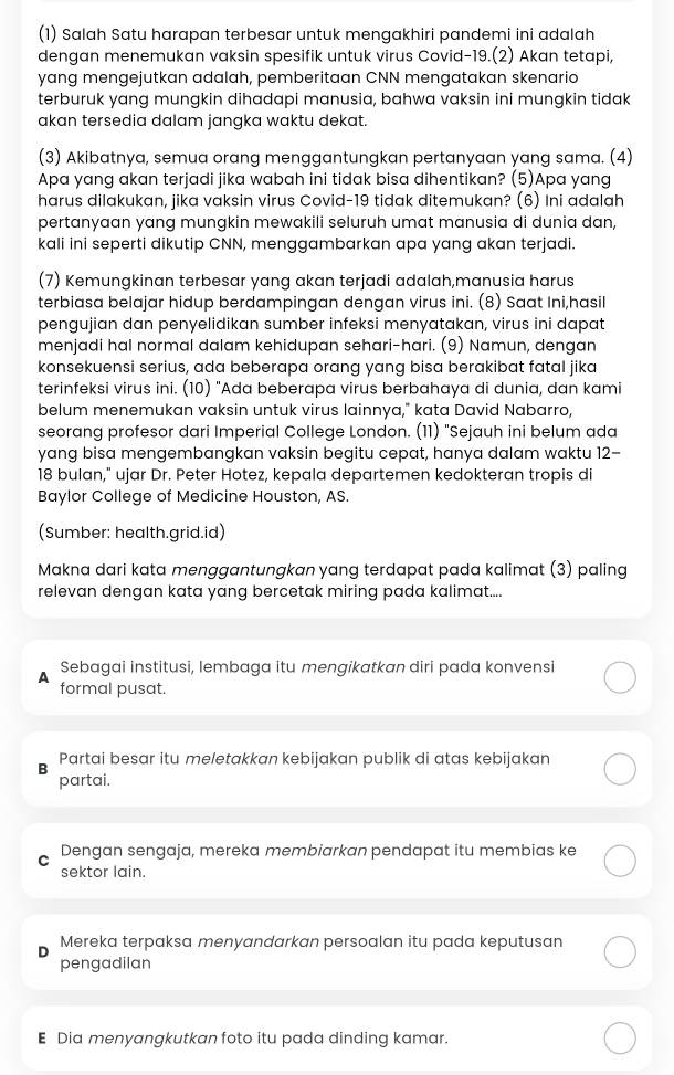 (1) Salah Satu harapan terbesar untuk mengakhiri pandemi ini adalah
dengan menemukan vaksin spesifik untuk virus Covid-19.(2) Akan tetapi,
yang mengejutkan adalah, pemberitaan CNN mengatakan skenario
terburuk yang mungkin dihadapi manusia, bahwa vaksin ini mungkin tidak
akan tersedia dalam jangka waktu dekat.
(3) Akibatnya, semua orang menggantungkan pertanyaan yang sama. (4)
Apa yang akan terjadi jika wabah ini tidak bisa dihentikan? (5)Apa yang
harus dilakukan, jika vaksin virus Covid-19 tidak ditemukan? (6) Ini adalah
pertanyaan yang mungkin mewakili seluruh umat manusia di dunia dan,
kali ini seperti dikutip CNN, menggambarkan apa yang akan terjadi
(7) Kemungkinan terbesar yang akan terjadi adalah,manusia harus
terbiasa belajar hidup berdampingan dengan virus ini. (8) Saat Ini,hasil
pengujian dan penyelidikan sumber infeksi menyatakan, virus ini dapat
menjadi hal normal dalam kehidupan sehari-hari. (9) Namun, dengan
konsekuensi serius, ada beberapa orang yang bisa berakibat fatal jika
terinfeksi virus ini. (10) "Ada beberapa virus berbahaya di dunia, dan kami
belum menemukan vaksin untuk virus lainnya," kata David Nabarro,
seorang profesor dari Imperial College London. (11) "Sejauh ini belum ada
yang bisa mengembangkan vaksin begitu cepat, hanya dalam waktu 12-
18 bulan," ujar Dr. Peter Hotez, kepala departemen kedokteran tropis di
Baylor College of Medicine Houston, AS.
(Sumber: health.grid.id)
Makna dari kata menggantungkan yang terdapat pada kalimat (3) paling
relevan dengan kata yang bercetak miring pada kalimat....
9 Sebagai institusi, lembaga itu mengikatkan diri pada konvensi
formal pusat.
B Partai besar itu meletakkan kebijakan publik di atas kebijakan
partai.
Dengan sengaja, mereka membiarkan pendapat itu membias ke
sektor lain.
Mereka terpaksa menyandarkan persoalan itu pada keputusan
pengadilan
E Dia menyangkutkan foto itu pada dinding kamar.