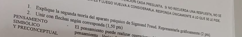 Ición cada pregunta. si no recuerda una respuesta, no se 
des y luego vuelva a considerarla, responda únicamente a lo que se le pide 
PENSAMIENTO 
2. Unir con flechas según corresponda (1,50 pts) 
1. Explique la segunda teoría del aparato psíquico de Sigmund Freud. Representarla gráficamente (2 pts). 
SIMBOLICO El pensamiento puede realizar operaci 
Y PRECONCEPTUAL pensamiento lóni