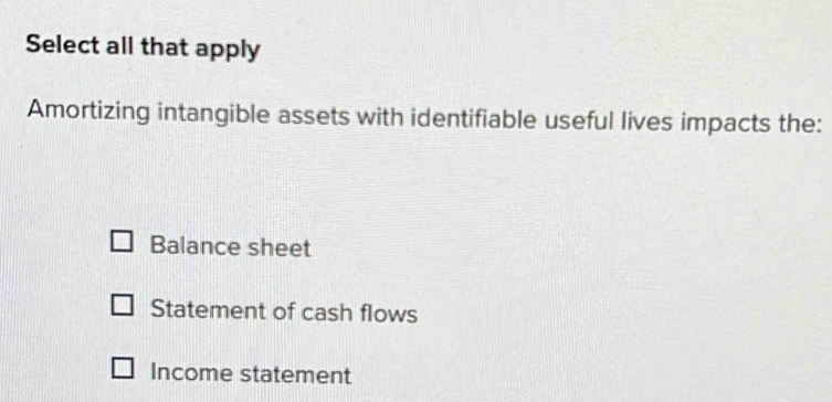 Select all that apply
Amortizing intangible assets with identifiable useful lives impacts the:
Balance sheet
Statement of cash flows
Income statement