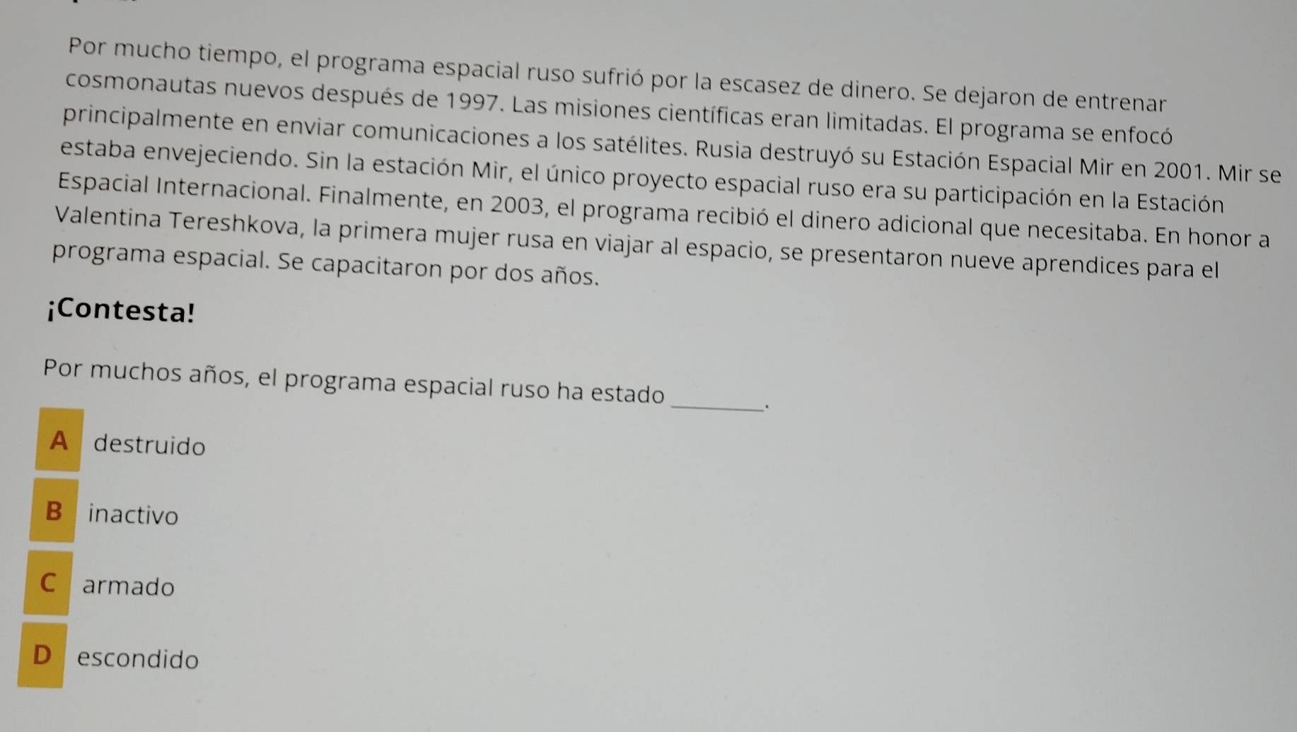 Por mucho tiempo, el programa espacial ruso sufrió por la escasez de dinero. Se dejaron de entrenar
cosmonautas nuevos después de 1997. Las misiones científicas eran limitadas. El programa se enfocó
principalmente en enviar comunicaciones a los satélites. Rusia destruyó su Estación Espacial Mir en 2001. Mir se
estaba envejeciendo. Sin la estación Mir, el único proyecto espacial ruso era su participación en la Estación
Espacial Internacional. Finalmente, en 2003, el programa recibió el dinero adicional que necesitaba. En honor a
Valentina Tereshkova, la primera mujer rusa en viajar al espacio, se presentaron nueve aprendices para el
programa espacial. Se capacitaron por dos años.
¡Contesta!
Por muchos años, el programa espacial ruso ha estado_
.
A destruido
B inactivo
C armado
D escondido