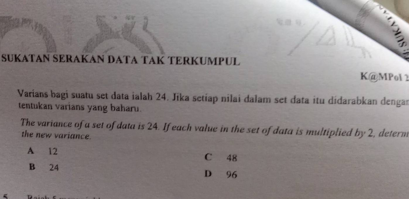 SÜKATAN SÉRAKAN DATA TAK TERKUMPUL
K@MPol 2
Varians bagi suatu set data ialah 24. Jika setiap nilai dalam set data itu didarabkan dengar
tentukan varians yang baharu.
The variance of a set of data is 24. If each value in the set of data is multiplied by 2, determ
the new variance.
A 12
C 48
B 24
D 96