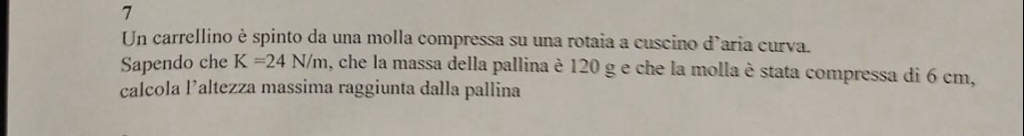 Un carrellino è spinto da una molla compressa su una rotaia a cuscino d’aria curva. 
Sapendo che K=24N/m , che la massa della pallina è 120 g e che la molla è stata compressa di 6 cm, 
calcola l’altezza massima raggiunta dalla pallina