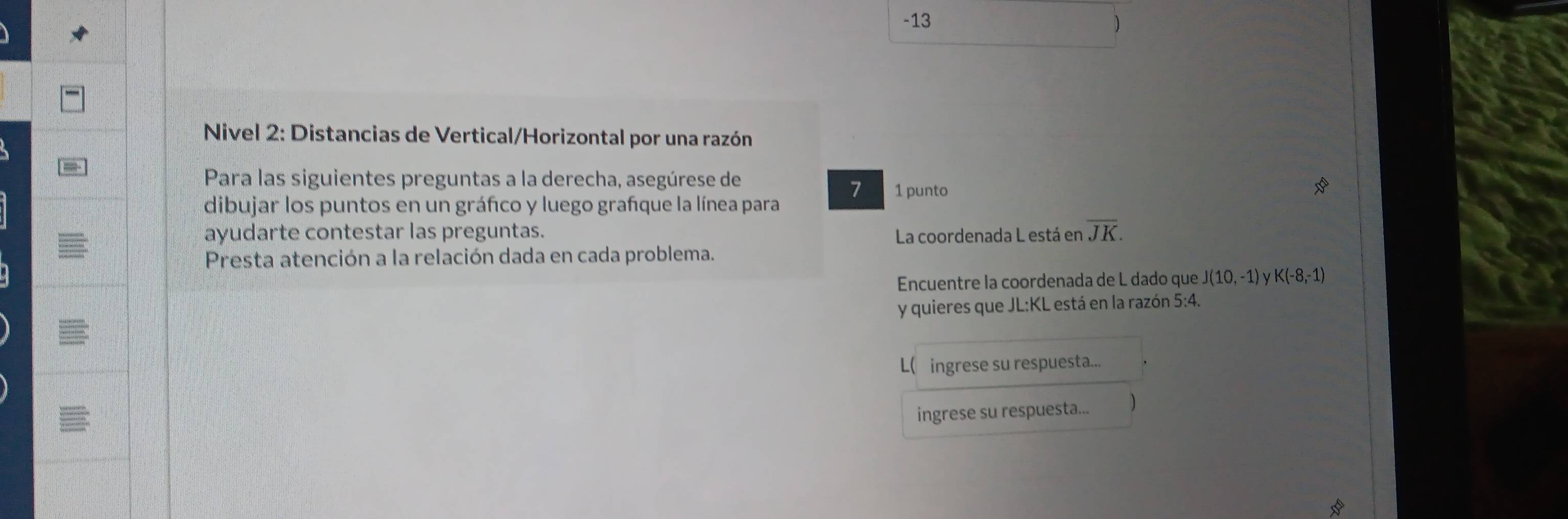 13 
) 
* Nivel 2: Distancias de Vertical/Horizontal por una razón 
Para las siguientes preguntas a la derecha, asegúrese de 
7 1 punto 
dibujar los puntos en un gráfico y luego grañque la línea para 
ayudarte contestar las preguntas. La coordenada L está en overline JK. 
Presta atención a la relación dada en cada problema. 
Encuentre la coordenada de L dado que J(10,-1) y K(-8,-1)
y quieres que JL: KL está en la razón 5:4. 
L( ingrese su respuesta... 
ingrese su respuesta... 