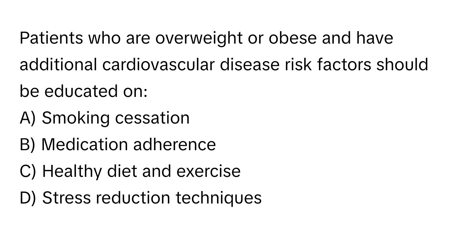 Patients who are overweight or obese and have additional cardiovascular disease risk factors should be educated on:

A) Smoking cessation
B) Medication adherence
C) Healthy diet and exercise
D) Stress reduction techniques