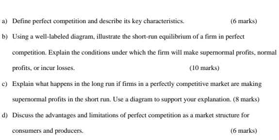 Define perfect competition and describe its key characteristics. (6 marks) 
b) Using a well-labeled diagram, illustrate the short-run equilibrium of a firm in perfect 
competition. Explain the conditions under which the firm will make supernormal profits, normal 
profits, or incur losses. (10 marks) 
c) Explain what happens in the long run if firms in a perfectly competitive market are making 
supernormal profits in the short run. Use a diagram to support your explanation. (8 marks) 
d) Discuss the advantages and limitations of perfect competition as a market structure for 
consumers and producers. (6 marks)