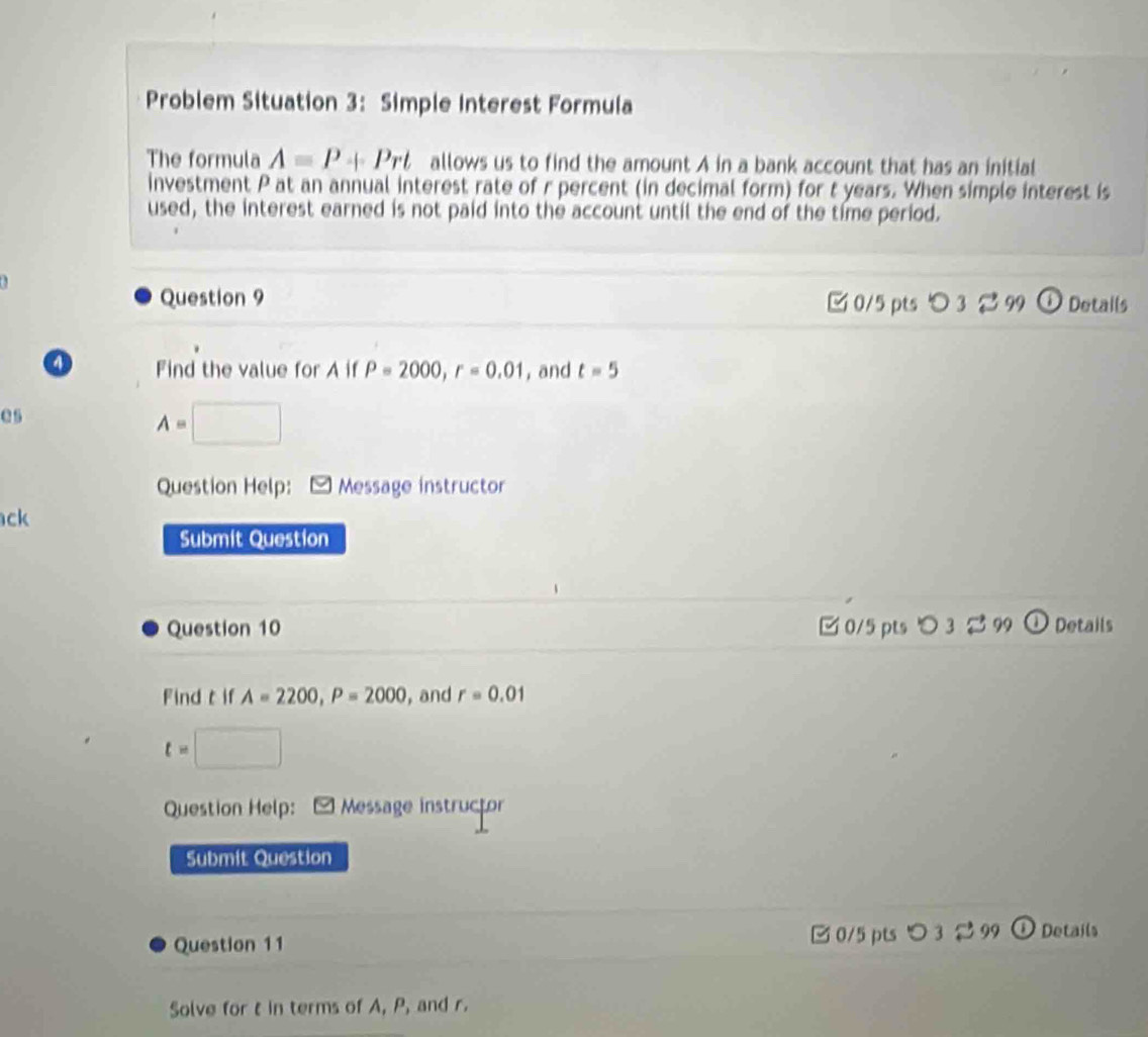 Problem Situation 3: Simple Interest Formula 
The formula A=P+Prt allows us to find the amount A in a bank account that has an initial 
investment P at an annual interest rate of r percent (in decimal form) for t years. When simple interest is 
used, the interest earned is not paid into the account until the end of the time period. 
Question 9 0/5 pts O_3approx 99 Details 
o Find the value for A if P=2000, r=0.01 , and t=5
as
A=□
Question Help: Message instructor 
ck 
Submit Question 
Question 10 0/5 pts ○ 3 2 99 Details 
Find t if A=2200, P=2000 , and r=0.01
t=□
Question Help: Message instructor 
Submit Question 
Question 11 0/5 pts つ 3 2 99 O Details 
Solve for t in terms of A, P, and r.