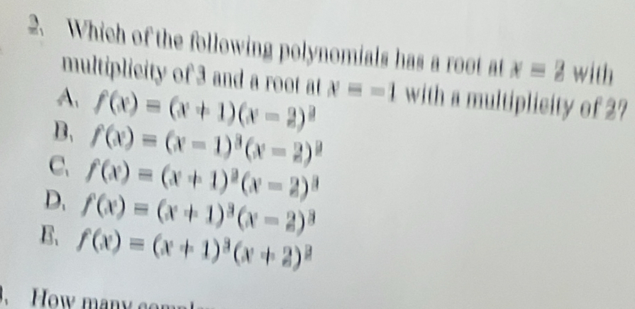 Which of the following polynomials has a root at x=2 with
multiplicity of 3 and a root at
A f(x)=(x+1)(x-2)^2 x=-1 with a multiplicity of 2?
B. f(x)=(x-1)^3(x-2)^9
C. f(x)=(x+1)^2(x-2)^3
D. f(x)=(x+1)^3(x-2)^3
B、 f(x)=(x+1)^3(x+2)^2