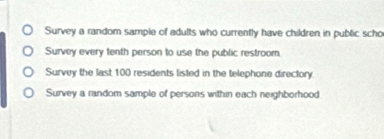 Survey a random sample of adults who currently have children in public scho 
Survey every tenth person to use the public restroom, 
Survey the last 100 residents listed in the telephone directory 
Survey a random sample of persons within each neighborhood