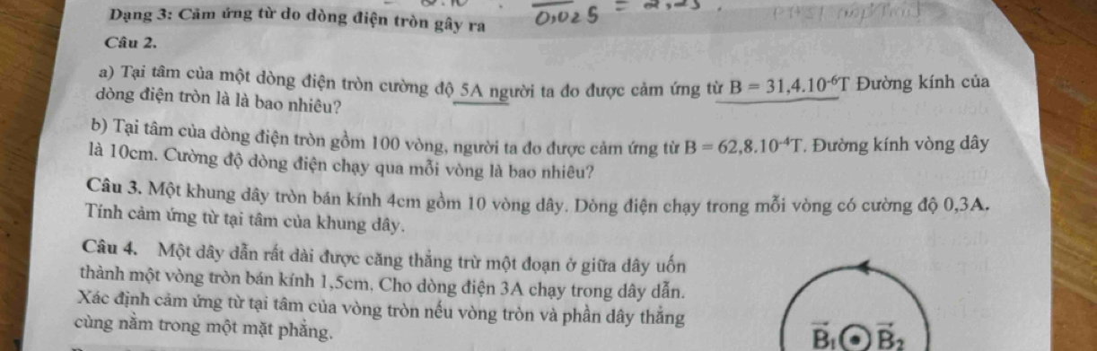 Dạng 3: Cảm ứng từ do dòng điện tròn gây ra 
Câu 2. 
a) Tại tâm của một dòng điện tròn cường độ 5A người ta đo được cảm ứng từ B=31,4.10^(-6)T Đường kính của 
dòng điện tròn là là bao nhiêu? 
b) Tại tâm của dòng điện tròn gồm 100 vòng, người ta đo được cảm ứng từ B=62,8.10^(-4)T * Đường kính vòng dây 
là 10cm. Cường độ dòng điện chạy qua mỗi vòng là bao nhiêu? 
Câu 3. Một khung dây tròn bán kính 4cm gồm 10 vòng dây. Dòng điện chạy trong mỗi vòng có cường độ 0,3A. 
Tính cảm ứng từ tại tâm của khung dây. 
Câu 4. Một dây dẫn rất dài được căng thẳng trừ một đoạn ở giữa dây uốn 
thành một vòng tròn bán kính 1,5cm, Cho dòng điện 3A chạy trong dây dẫn. 
Xác định cảm ứng từ tại tâm của vòng tròn nếu vòng tròn và phần dây thắng 
cùng nằm trong một mặt phẳng.
vector B_1· vector B_2