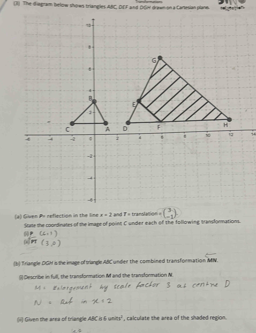 Transformations
(3) The diagram below shows triangles ABC, DEF and DGH drawn on a Cartesian plane.
14
(a) Given P= reflection in the line x=2 and translation
State the coordinates of the image of point C under each of the following transformations.
(
(ii) PT
(b) Triangle DGH is the image of triangle ABC under the combined transformation MN.
(i) Describe in full, the transformation M and the transformation N.
(ii) Given the area of triangle ABC is 6units^2 , calculate the area of the shaded region.