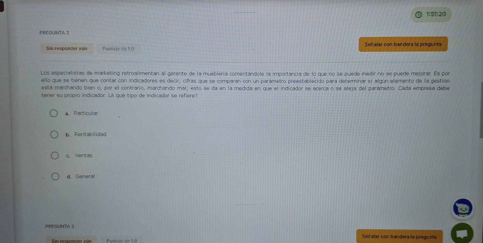 1:51:20
PREGUNTA 2
Señalar con bandera la pregunta
Sin responder aún Puntaje de 1.0
Los especialistas de marketing retroalimentan al gerente de la mueblería comentándole la importancia de lo que no se puede medir no se puede mejorar. Es por
ello que se tienen que contar con indicadores es decir; cifras que se comparan con un parámetro preestablecido para determinar si algún elemento de la gestión
está marchando bien o, por el contrario, marchando mal; esto se da en la medida en que el indicador se acerca o se aleja del parámetro. Cada empresa debe
tener su propio indicador. ¿A qué tipo de indicador se refiere?
a. Particular
b. Rentabilidad
c. Ventas
d. General
PREGUNTA 3
Señalar con bandera la pregunta
Sin responder aún Puntaje de 1.0