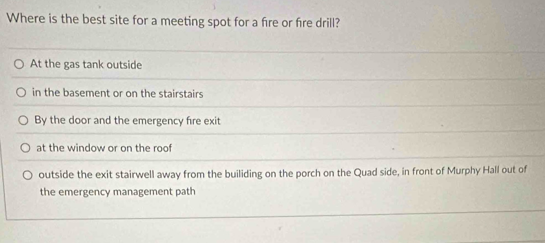 Where is the best site for a meeting spot for a fre or fire drill?
At the gas tank outside
in the basement or on the stairstairs
By the door and the emergency fire exit
at the window or on the roof
outside the exit stairwell away from the builiding on the porch on the Quad side, in front of Murphy Hall out of
the emergency management path