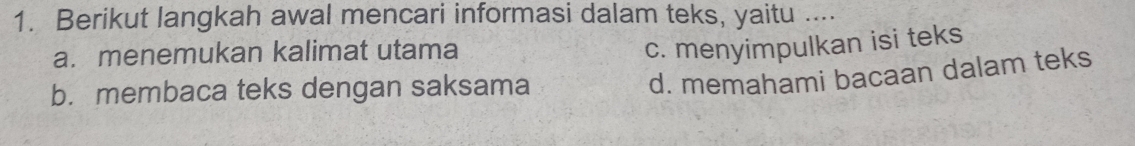 Berikut langkah awal mencari informasi dalam teks, yaitu ....
a. menemukan kalimat utama
c. menyimpulkan isi teks
b.membaca teks dengan saksama
d. memahami bacaan dalam teks